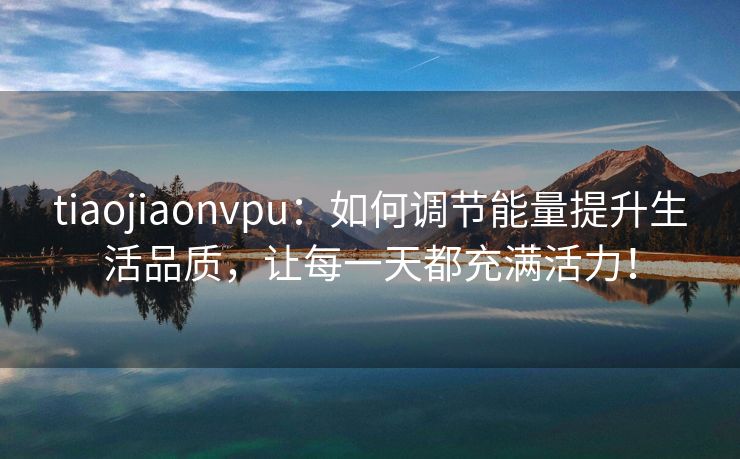 tiaojiaonvpu：如何调节能量提升生活品质，让每一天都充满活力！