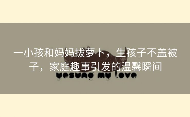 一小孩和妈妈拔萝卜，生孩子不盖被子，家庭趣事引发的温馨瞬间