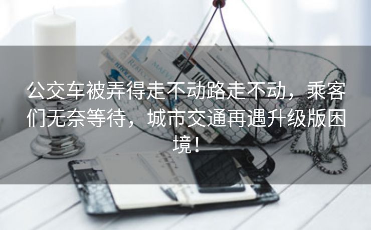 公交车被弄得走不动路走不动，乘客们无奈等待，城市交通再遇升级版困境！