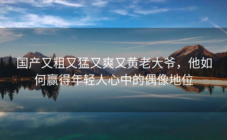 国产又粗又猛又爽又黄老大爷，他如何赢得年轻人心中的偶像地位