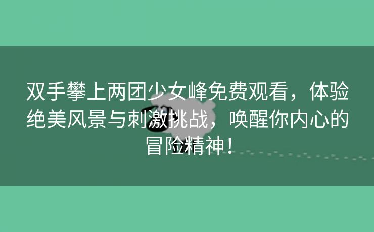 双手攀上两团少女峰免费观看，体验绝美风景与刺激挑战，唤醒你内心的冒险精神！