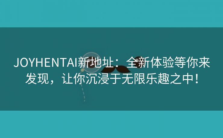 JOYHENTAI新地址：全新体验等你来发现，让你沉浸于无限乐趣之中！