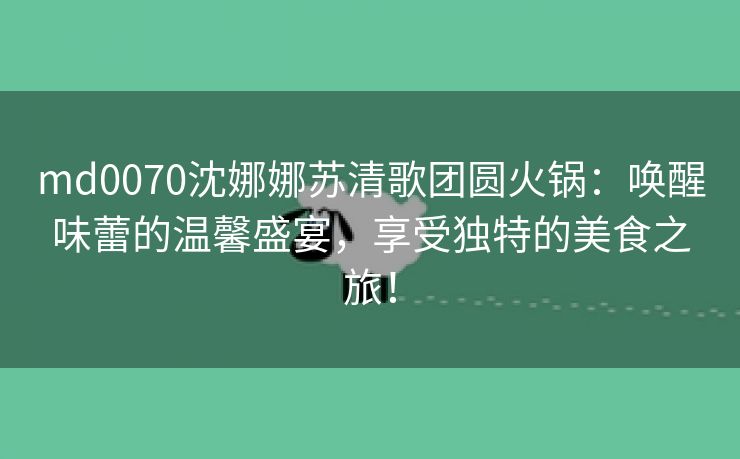md0070沈娜娜苏清歌团圆火锅：唤醒味蕾的温馨盛宴，享受独特的美食之旅！