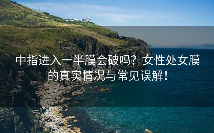 中指进入一半膜会破吗？女性处女膜的真实情况与常见误解！