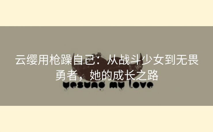云缨用枪躁自己：从战斗少女到无畏勇者，她的成长之路