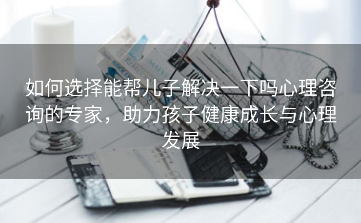 如何选择能帮儿子解决一下吗心理咨询的专家，助力孩子健康成长与心理发展