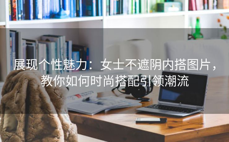 展现个性魅力：女士不遮阴内搭图片，教你如何时尚搭配引领潮流