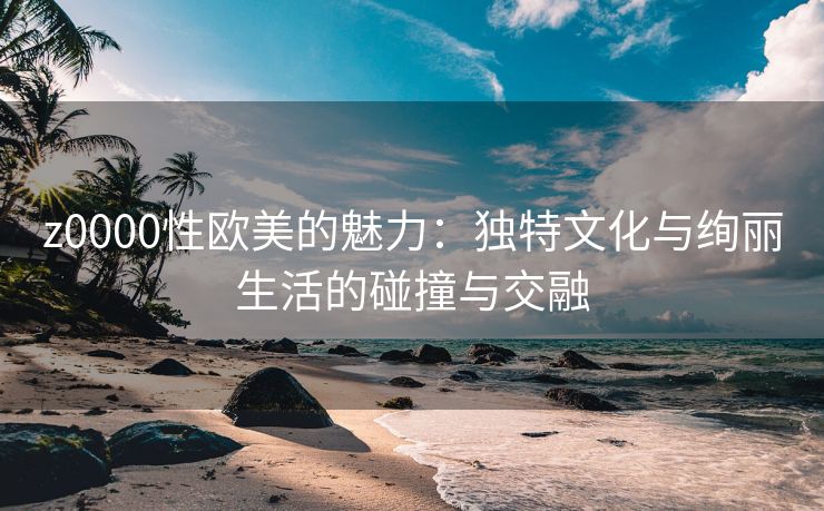 z0000性欧美的魅力：独特文化与绚丽生活的碰撞与交融