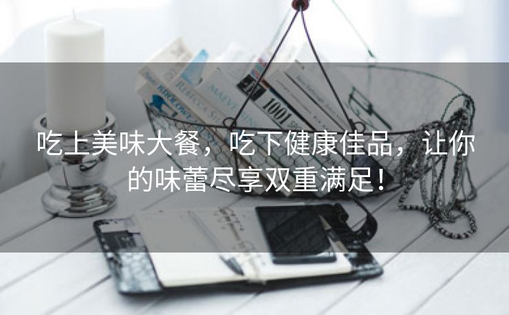 吃上美味大餐，吃下健康佳品，让你的味蕾尽享双重满足！