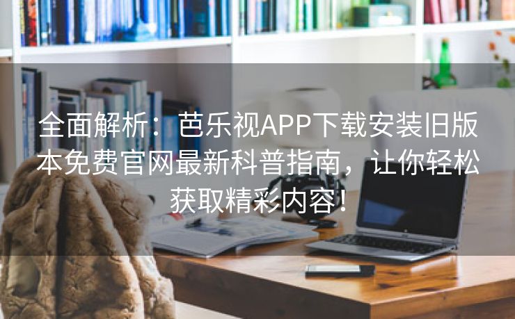全面解析：芭乐视APP下载安装旧版本免费官网最新科普指南，让你轻松获取精彩内容！