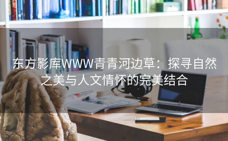 东方影库WWW青青河边草：探寻自然之美与人文情怀的完美结合