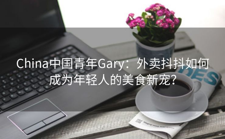 China中国青年Gary：外卖抖抖如何成为年轻人的美食新宠？