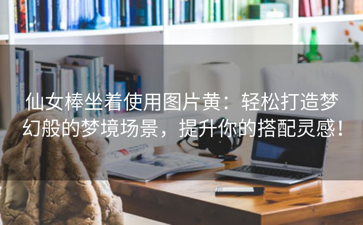 仙女棒坐着使用图片黄：轻松打造梦幻般的梦境场景，提升你的搭配灵感！