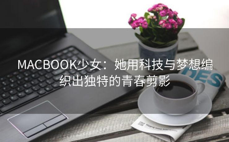 MACBOOK少女：她用科技与梦想编织出独特的青春剪影