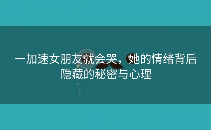 一加速女朋友就会哭，她的情绪背后隐藏的秘密与心理