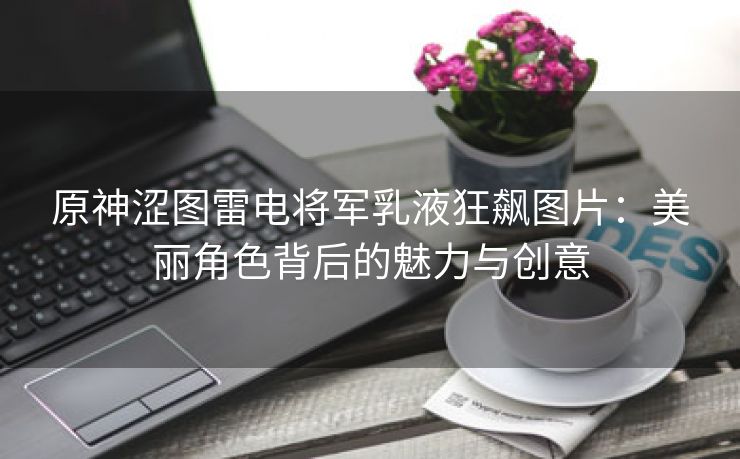 原神涩图雷电将军乳液狂飙图片：美丽角色背后的魅力与创意