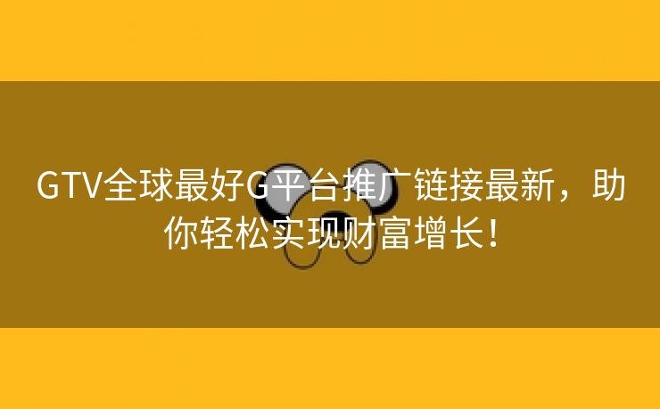GTV全球最好G平台推广链接最新，助你轻松实现财富增长！