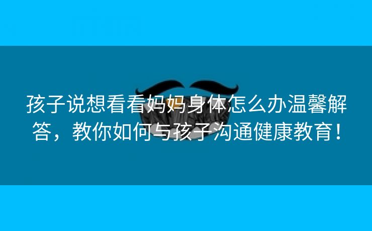 孩子说想看看妈妈身体怎么办温馨解答，教你如何与孩子沟通健康教育！
