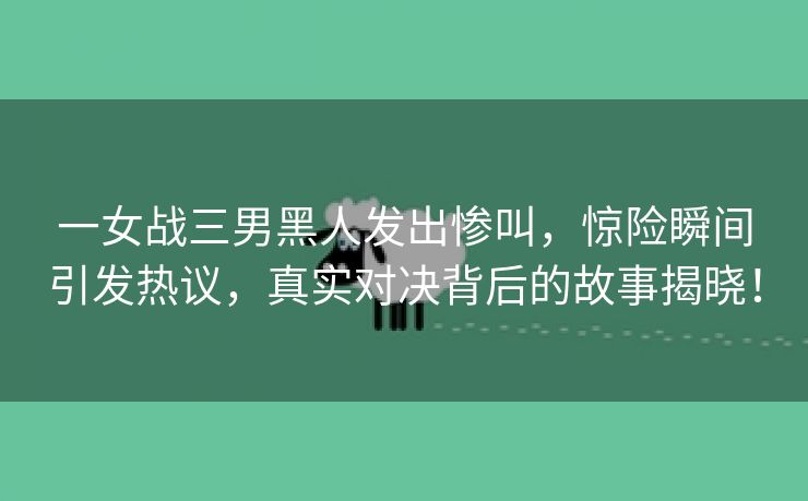 一女战三男黑人发出惨叫，惊险瞬间引发热议，真实对决背后的故事揭晓！
