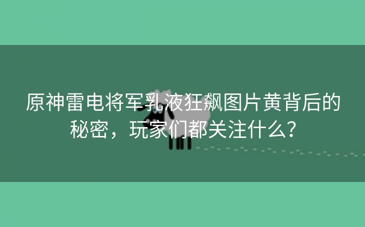 原神雷电将军乳液狂飙图片黄背后的秘密，玩家们都关注什么？