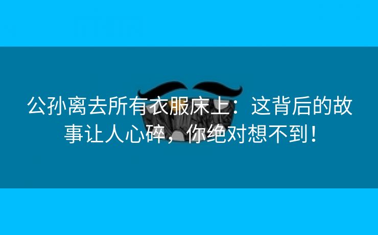 公孙离去所有衣服床上：这背后的故事让人心碎，你绝对想不到！