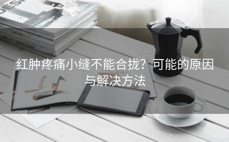 红肿疼痛小缝不能合拢？可能的原因与解决方法
