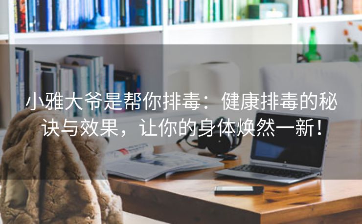 小雅大爷是帮你排毒：健康排毒的秘诀与效果，让你的身体焕然一新！