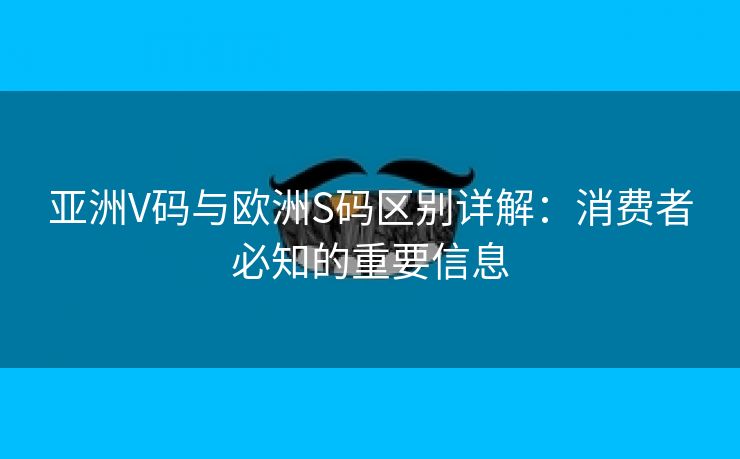 亚洲V码与欧洲S码区别详解：消费者必知的重要信息
