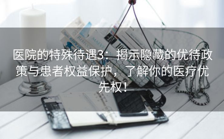 医院的特殊待遇3：揭示隐藏的优待政策与患者权益保护，了解你的医疗优先权！