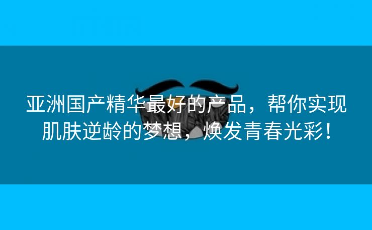 亚洲国产精华最好的产品，帮你实现肌肤逆龄的梦想，焕发青春光彩！