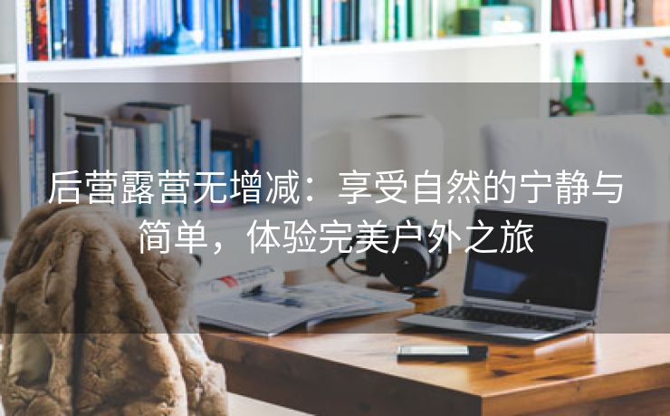 后营露营无增减：享受自然的宁静与简单，体验完美户外之旅