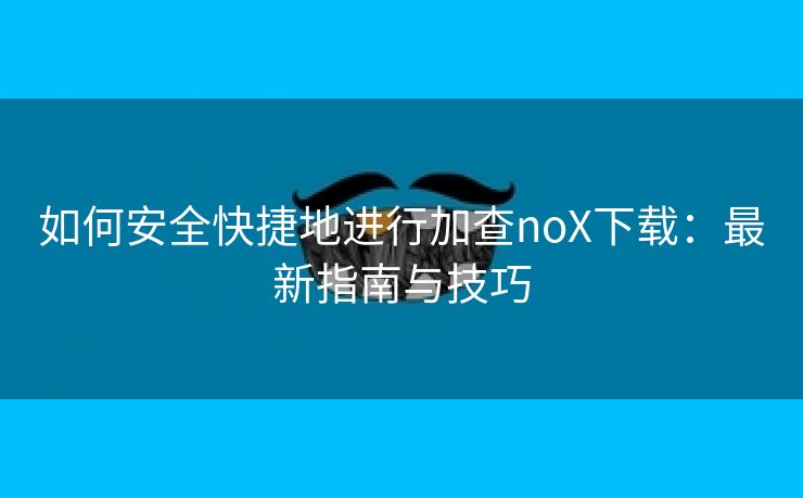 如何安全快捷地进行加查noX下载：最新指南与技巧