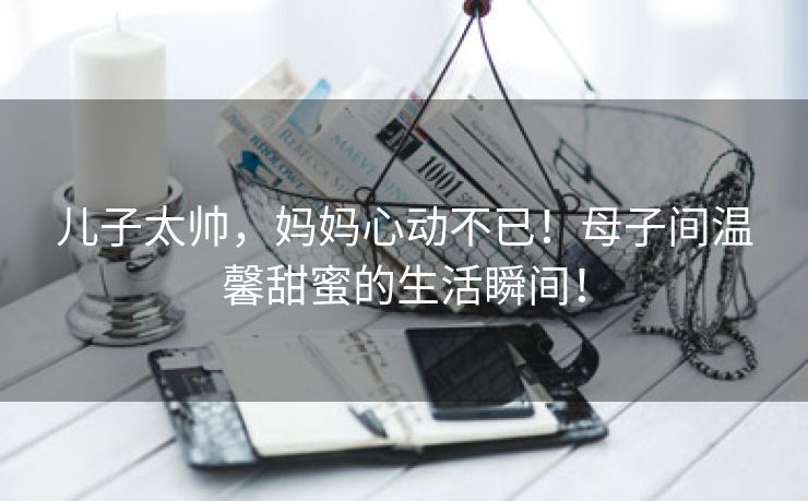 儿子太帅，妈妈心动不已！母子间温馨甜蜜的生活瞬间！