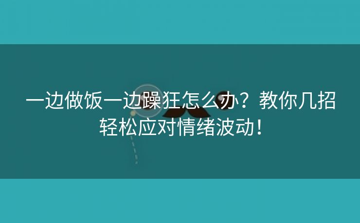一边做饭一边躁狂怎么办？教你几招轻松应对情绪波动！