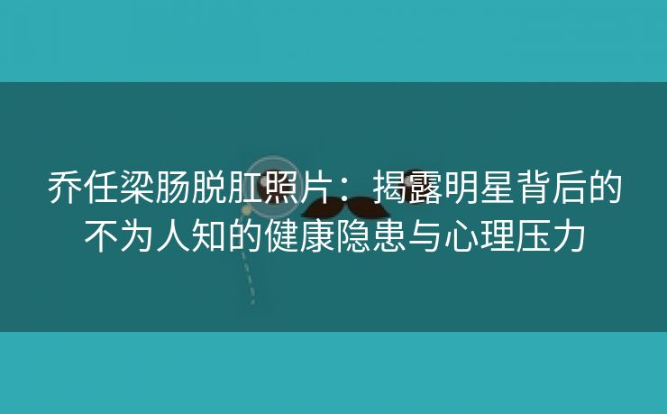 乔任梁肠脱肛照片：揭露明星背后的不为人知的健康隐患与心理压力