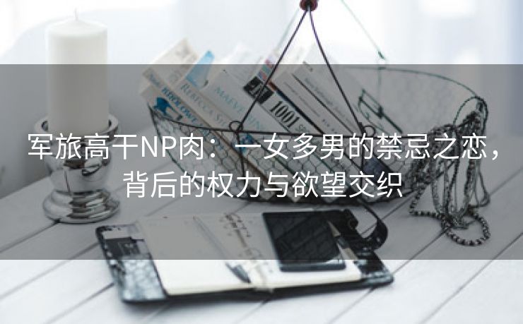 军旅高干NP肉：一女多男的禁忌之恋，背后的权力与欲望交织