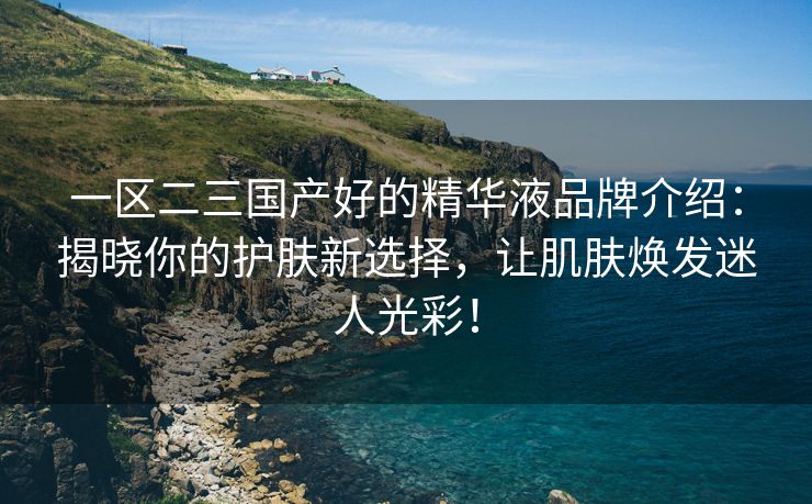 一区二三国产好的精华液品牌介绍：揭晓你的护肤新选择，让肌肤焕发迷人光彩！