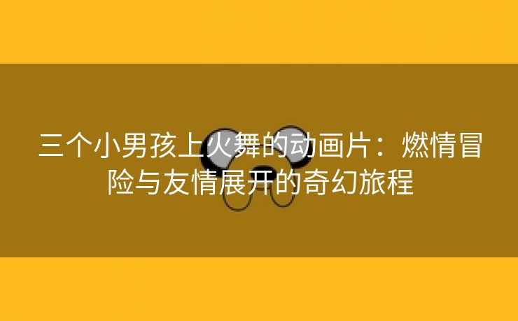 三个小男孩上火舞的动画片：燃情冒险与友情展开的奇幻旅程