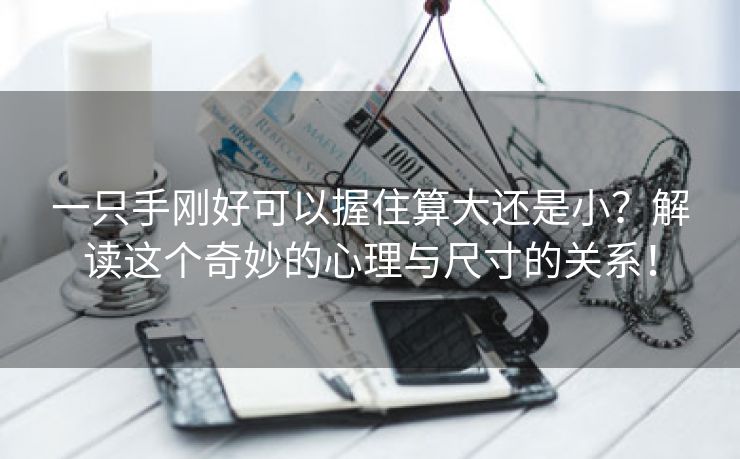一只手刚好可以握住算大还是小？解读这个奇妙的心理与尺寸的关系！