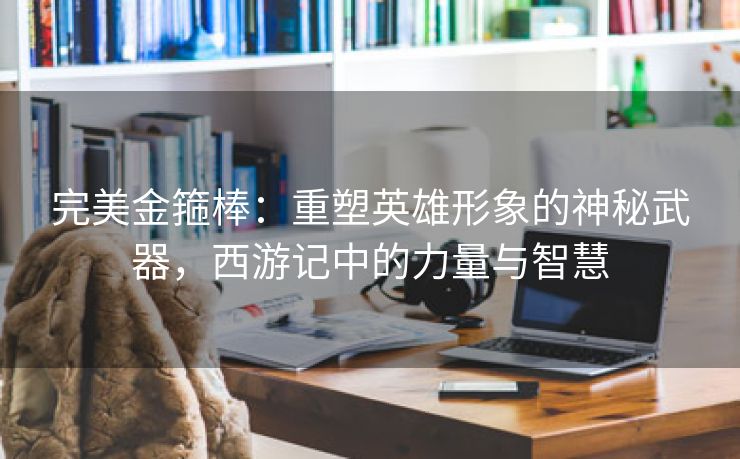 完美金箍棒：重塑英雄形象的神秘武器，西游记中的力量与智慧