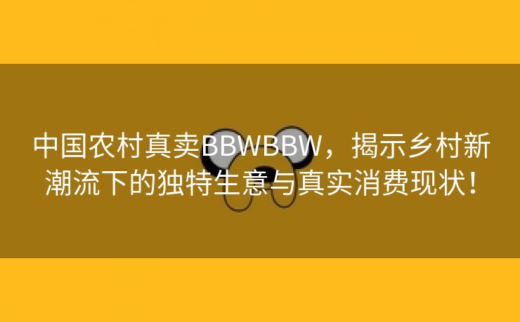中国农村真卖BBWBBW，揭示乡村新潮流下的独特生意与真实消费现状！