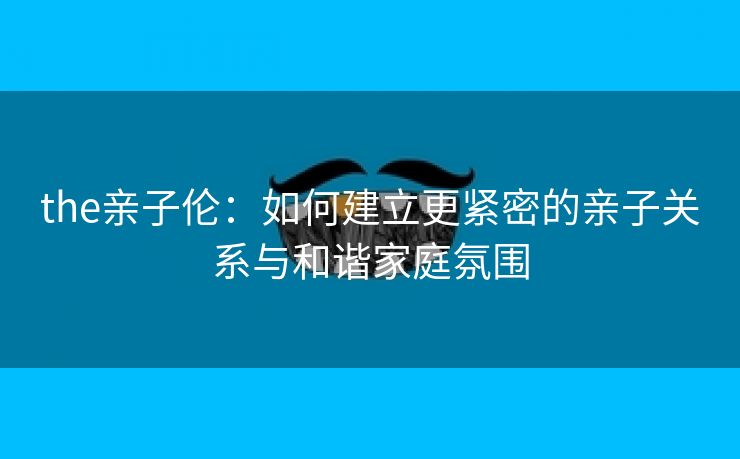 the亲子伦：如何建立更紧密的亲子关系与和谐家庭氛围