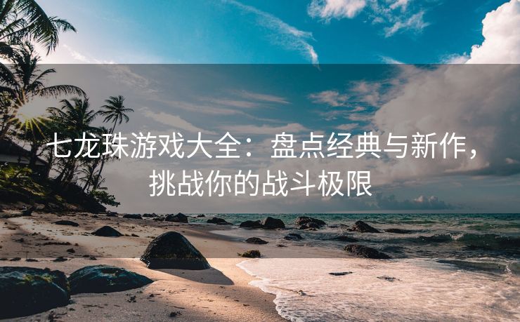 七龙珠游戏大全：盘点经典与新作，挑战你的战斗极限