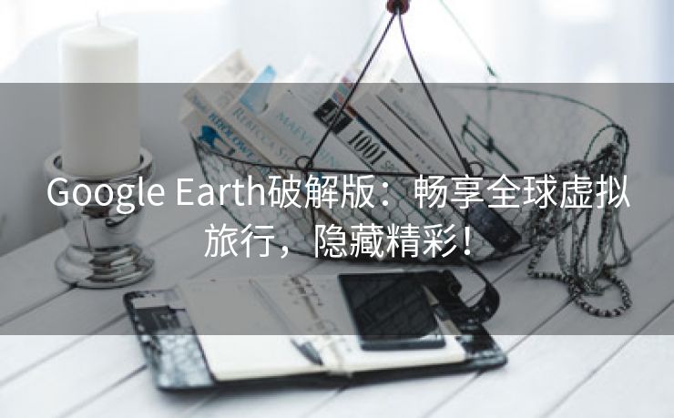 Google Earth破解版：畅享全球虚拟旅行，隐藏精彩！