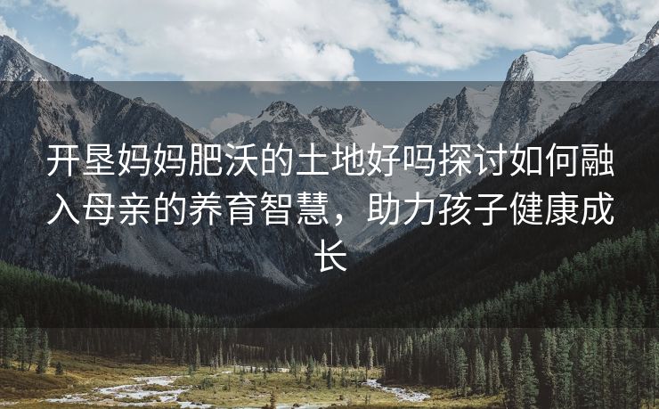 开垦妈妈肥沃的土地好吗探讨如何融入母亲的养育智慧，助力孩子健康成长