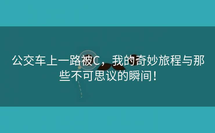 公交车上一路被C，我的奇妙旅程与那些不可思议的瞬间！
