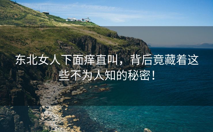 东北女人下面痒直叫，背后竟藏着这些不为人知的秘密！