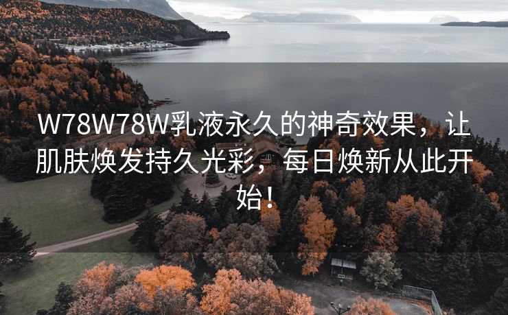 W78W78W乳液永久的神奇效果，让肌肤焕发持久光彩，每日焕新从此开始！