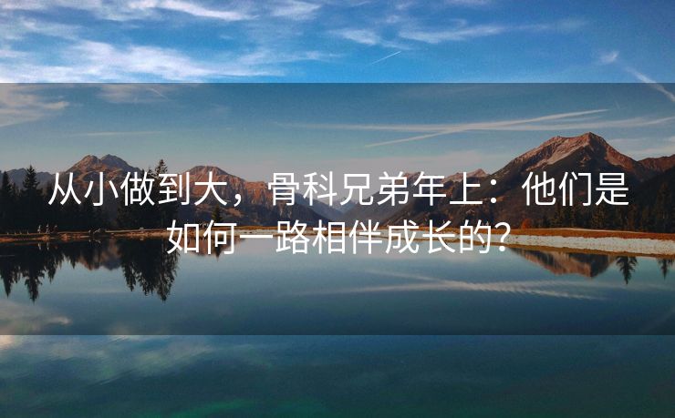 从小做到大，骨科兄弟年上：他们是如何一路相伴成长的？