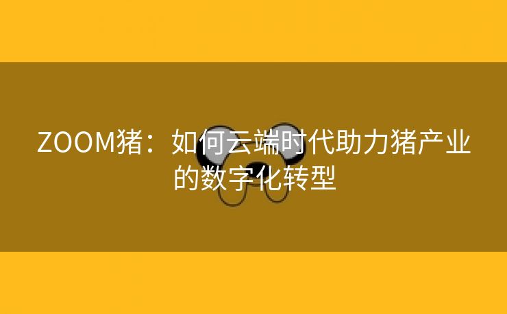 ZOOM猪：如何云端时代助力猪产业的数字化转型
